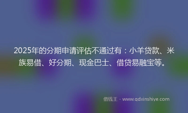 2025年的分期申请评估不通过有：小羊贷款、米族易借、好分期、现金巴士、借贷易融宝等。