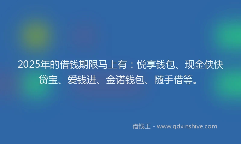 2025年的借钱期限马上有：悦享钱包、现金侠快贷宝、爱钱进、金诺钱包、随手借等。