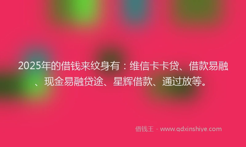 2025年的借钱来纹身有：维信卡卡贷、借款易融、现金易融贷途、星辉借款、通过放等。