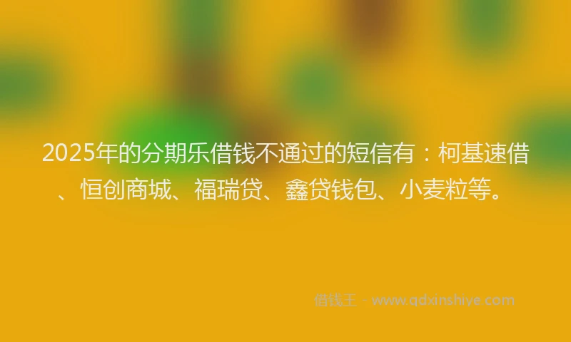 2025年的分期乐借钱不通过的短信有：柯基速借、恒创商城、福瑞贷、鑫贷钱包、小麦粒等。