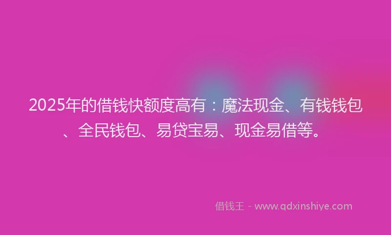 2025年的借钱快额度高有：魔法现金、有钱钱包、全民钱包、易贷宝易、现金易借等。