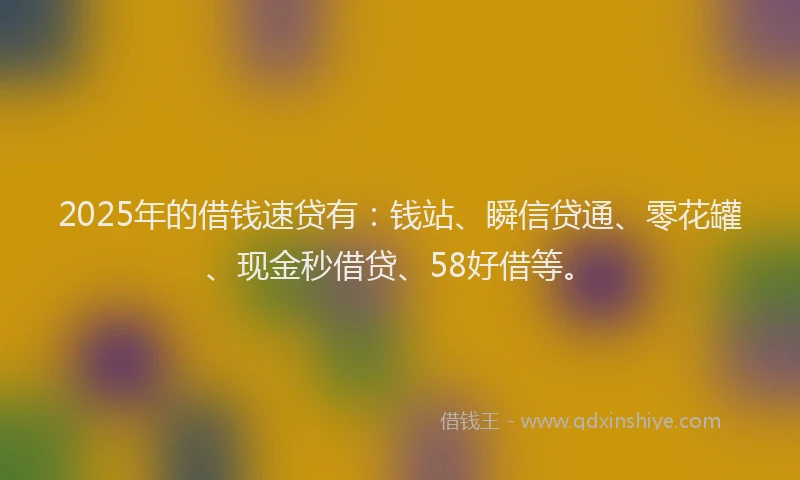 2025年的借钱速贷有：钱站、瞬信贷通、零花罐、现金秒借贷、58好借等。