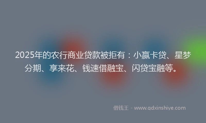 2025年的农行商业贷款被拒有：小赢卡贷、星梦分期、享来花、钱速借融宝、闪贷宝融等。