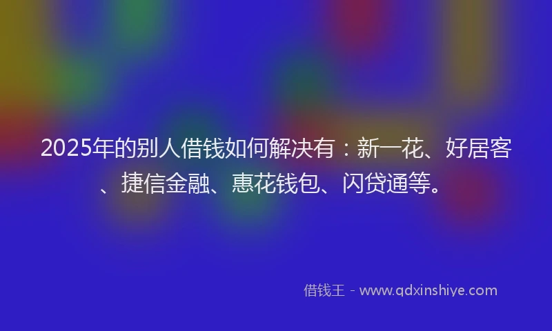 2025年的别人借钱如何解决有：新一花、好居客、捷信金融、惠花钱包、闪贷通等。