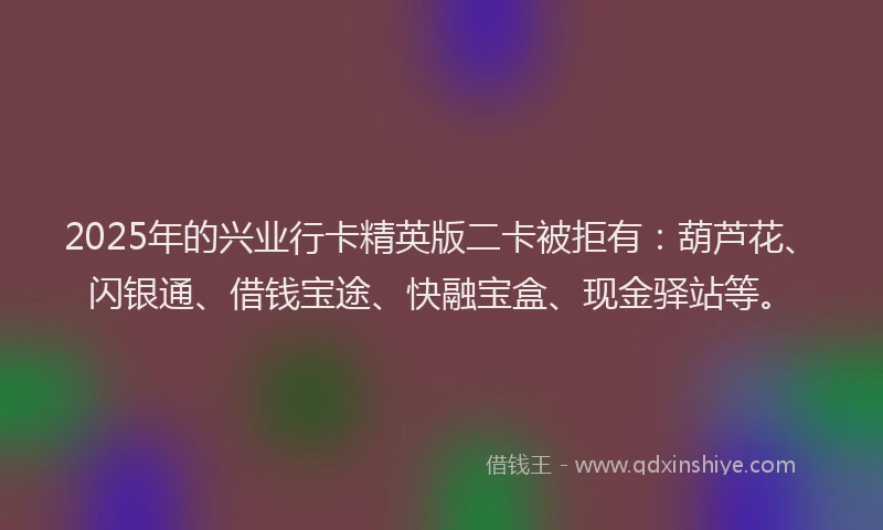 2025年的兴业行卡精英版二卡被拒有：葫芦花、闪银通、借钱宝途、快融宝盒、现金驿站等。