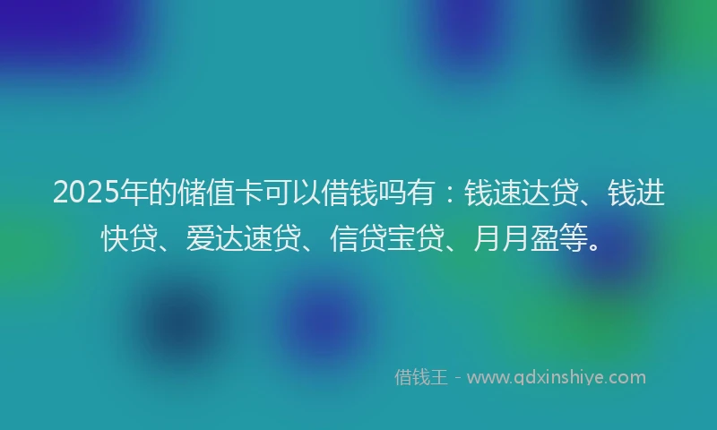 2025年的储值卡可以借钱吗有：钱速达贷、钱进快贷、爱达速贷、信贷宝贷、月月盈等。