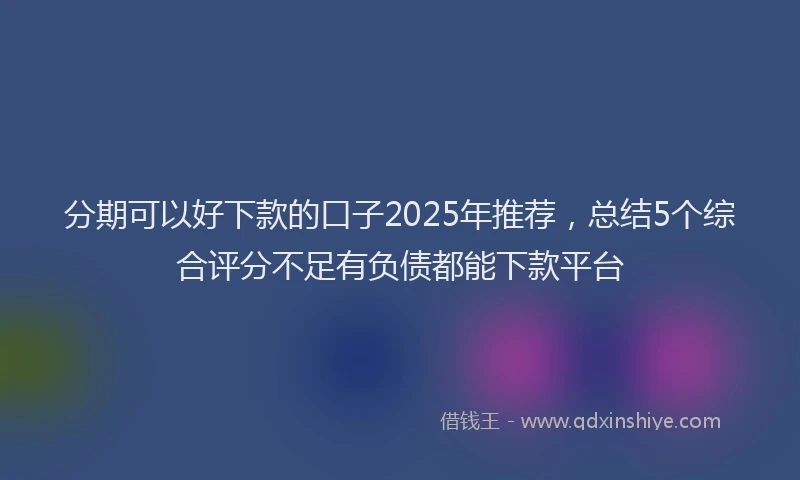 分期可以好下款的口子2025年推荐，总结5个综合评分不足有负债都能下款平台