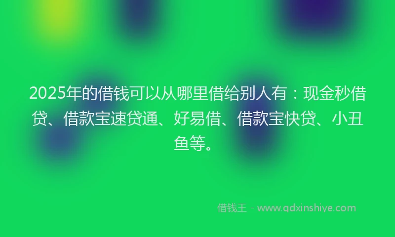 2025年的借钱可以从哪里借给别人有：现金秒借贷、借款宝速贷通、好易借、借款宝快贷、小丑鱼等。