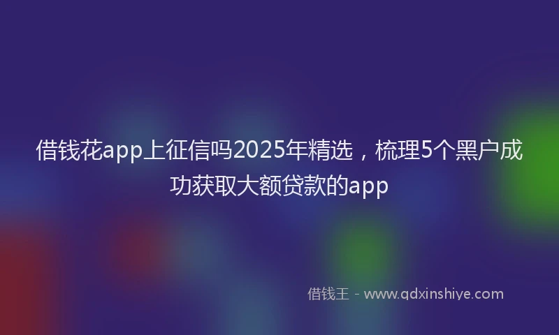 借钱花app上征信吗2025年精选，梳理5个黑户成功获取大额贷款的app