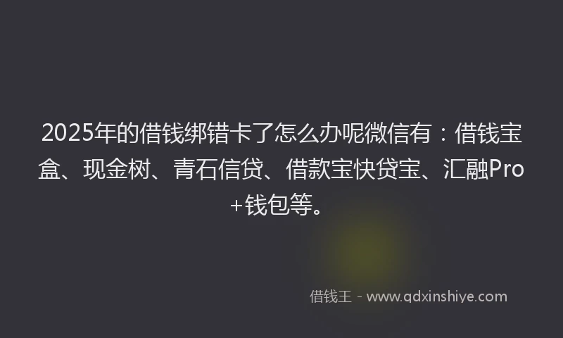 2025年的借钱绑错卡了怎么办呢微信有：借钱宝盒、现金树、青石信贷、借款宝快贷宝、汇融Pro+钱包等。