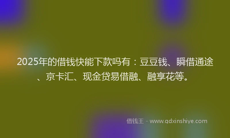 2025年的借钱快能下款吗有：豆豆钱、瞬借通途、京卡汇、现金贷易借融、融享花等。