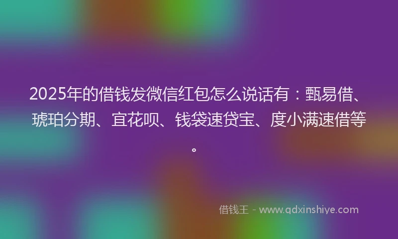 2025年的借钱发微信红包怎么说话有：甄易借、琥珀分期、宜花呗、钱袋速贷宝、度小满速借等。