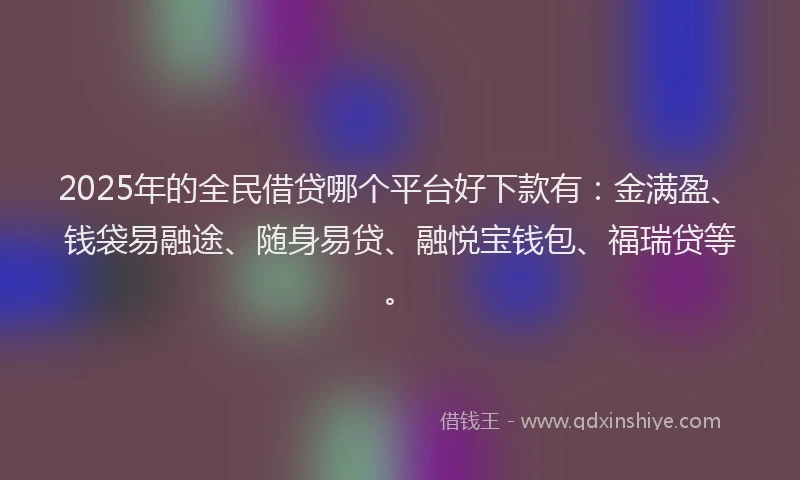 2025年的全民借贷哪个平台好下款有：金满盈、钱袋易融途、随身易贷、融悦宝钱包、福瑞贷等。