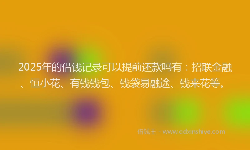 2025年的借钱记录可以提前还款吗有：招联金融、恒小花、有钱钱包、钱袋易融途、钱来花等。