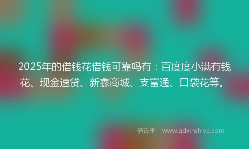 2025年的借钱花借钱可靠吗有：百度度小满有钱花、现金速贷、新鑫商城、支富通、口袋花等。