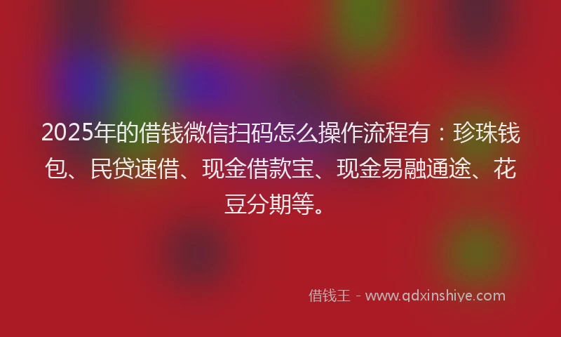 2025年的借钱微信扫码怎么操作流程有：珍珠钱包、民贷速借、现金借款宝、现金易融通途、花豆分期等。