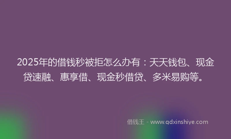 2025年的借钱秒被拒怎么办有：天天钱包、现金贷速融、惠享借、现金秒借贷、多米易购等。