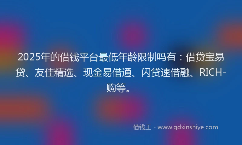 2025年的借钱平台最低年龄限制吗有：借贷宝易贷、友佳精选、现金易借通、闪贷速借融、RICH-购等。