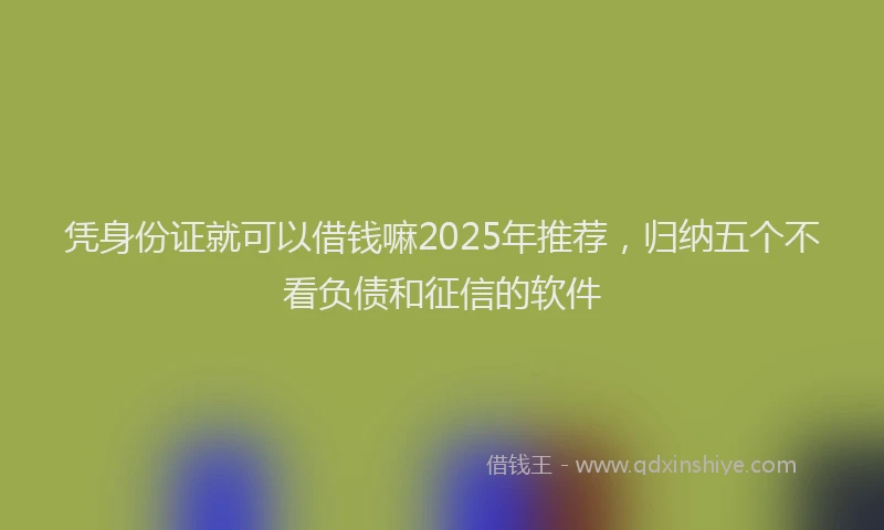 凭身份证就可以借钱嘛2025年推荐，归纳五个不看负债和征信的软件