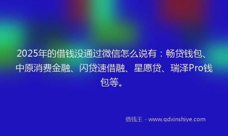 2025年的借钱没通过微信怎么说有：畅贷钱包、中原消费金融、闪贷速借融、星愿贷、瑞泽Pro钱包等。