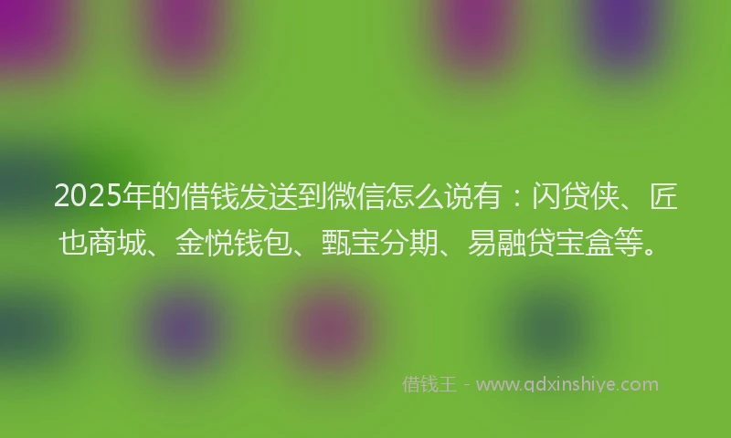 2025年的借钱发送到微信怎么说有：闪贷侠、匠也商城、金悦钱包、甄宝分期、易融贷宝盒等。