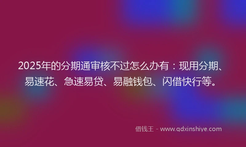 2025年的分期通审核不过怎么办有：现用分期、易速花、急速易贷、易融钱包、闪借快行等。