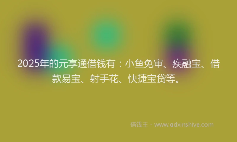 2025年的元享通借钱有：小鱼免审、疾融宝、借款易宝、射手花、快捷宝贷等。