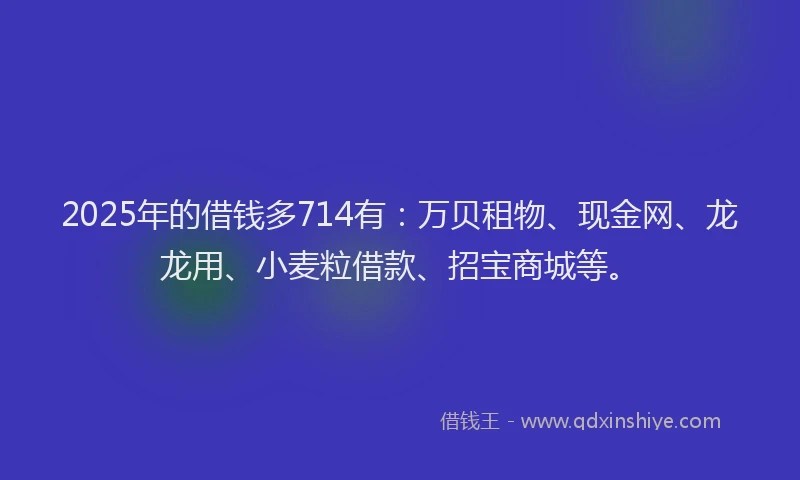 2025年的借钱多714有：万贝租物、现金网、龙龙用、小麦粒借款、招宝商城等。
