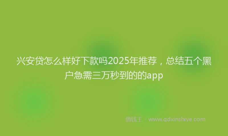 兴安贷怎么样好下款吗2025年推荐，总结五个黑户急需三万秒到的的app