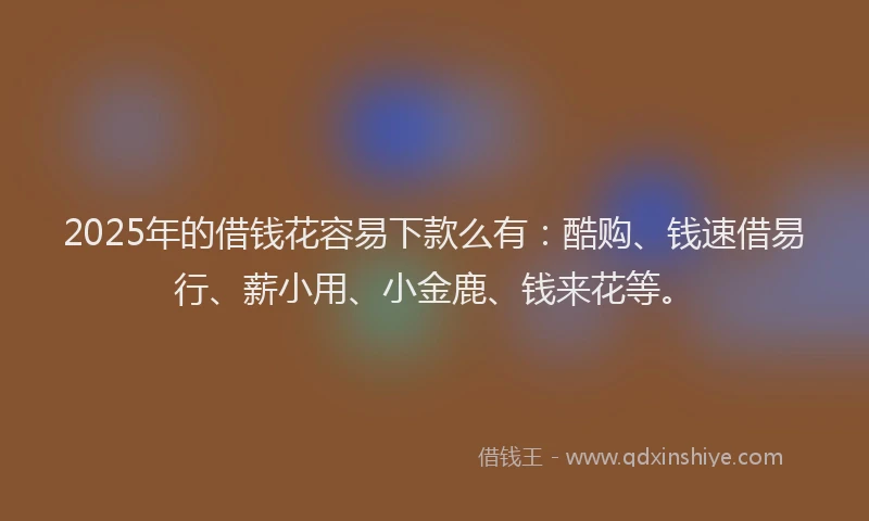 2025年的借钱花容易下款么有：酷购、钱速借易行、薪小用、小金鹿、钱来花等。