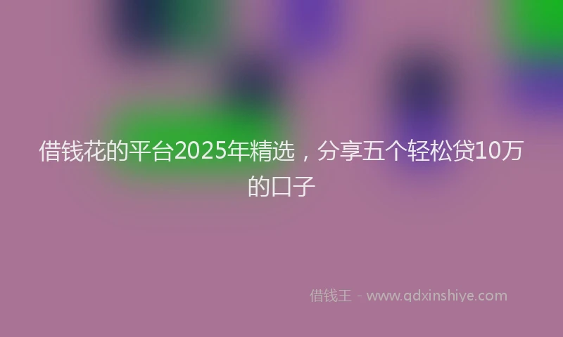 借钱花的平台2025年精选，分享五个轻松贷10万的口子