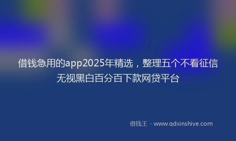 借钱急用的app2025年精选，整理五个不看征信无视黑白百分百下款网贷平台