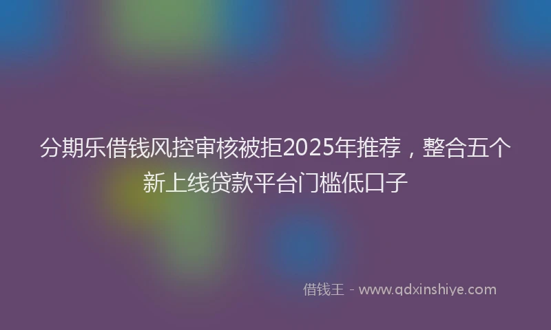 分期乐借钱风控审核被拒2025年推荐，整合五个新上线贷款平台门槛低口子