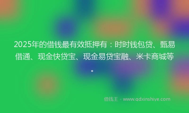 2025年的借钱最有效抵押有：时时钱包贷、甄易借通、现金快贷宝、现金易贷宝融、米卡商城等。