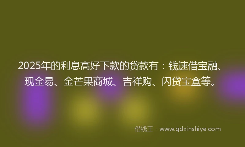 2025年的利息高好下款的贷款有：钱速借宝融、现金易、金芒果商城、吉祥购、闪贷宝盒等。
