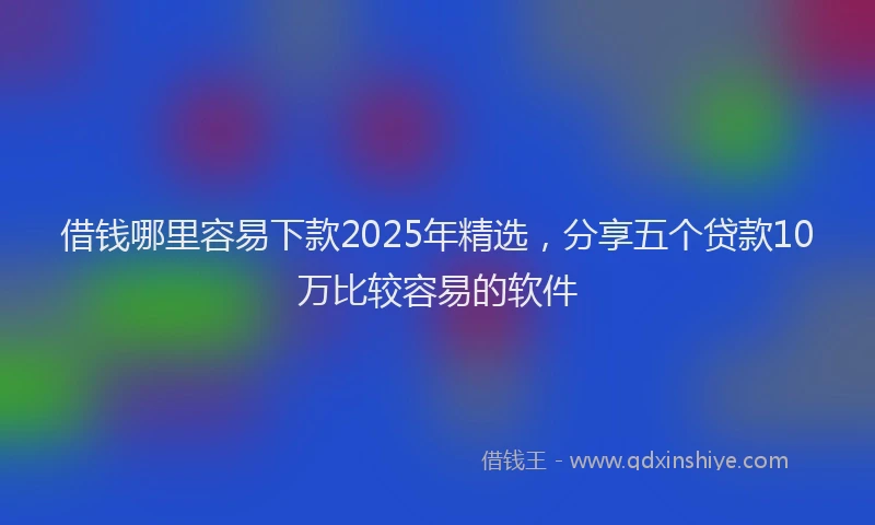 借钱哪里容易下款2025年精选，分享五个贷款10万比较容易的软件