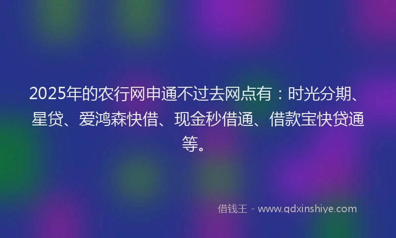 2025年的农行网申通不过去网点有：时光分期、星贷、爱鸿森快借、现金秒借通、借款宝快贷通等。
