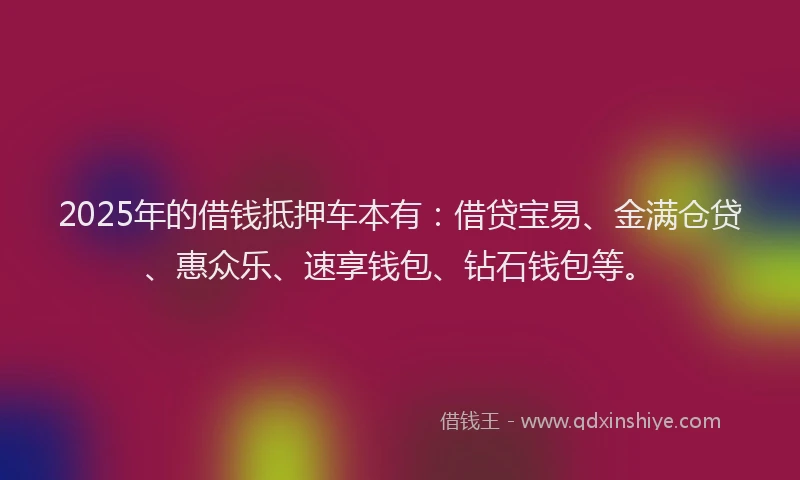 2025年的借钱抵押车本有：借贷宝易、金满仓贷、惠众乐、速享钱包、钻石钱包等。