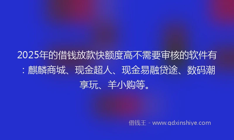 2025年的借钱放款快额度高不需要审核的软件有：麒麟商城、现金超人、现金易融贷途、数码潮享玩、羊小购等。