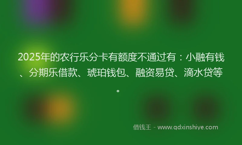2025年的农行乐分卡有额度不通过有：小融有钱、分期乐借款、琥珀钱包、融资易贷、滴水贷等。