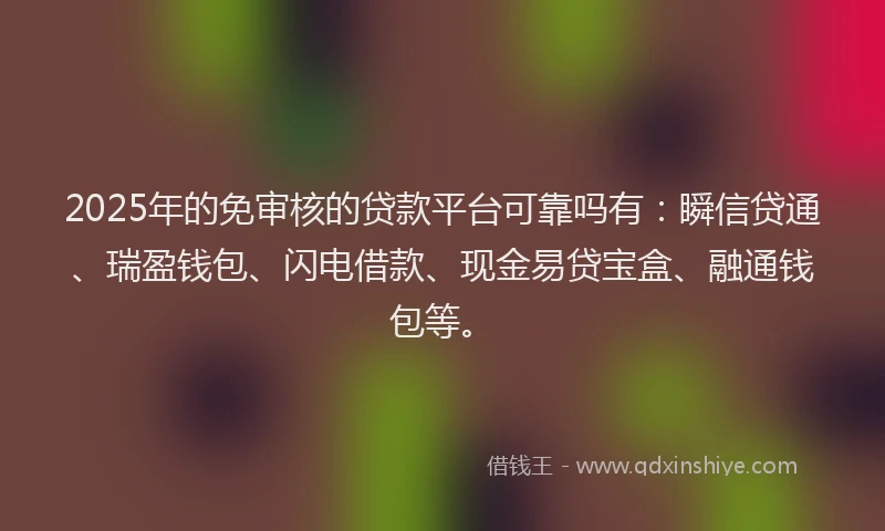 2025年的免审核的贷款平台可靠吗有：瞬信贷通、瑞盈钱包、闪电借款、现金易贷宝盒、融通钱包等。
