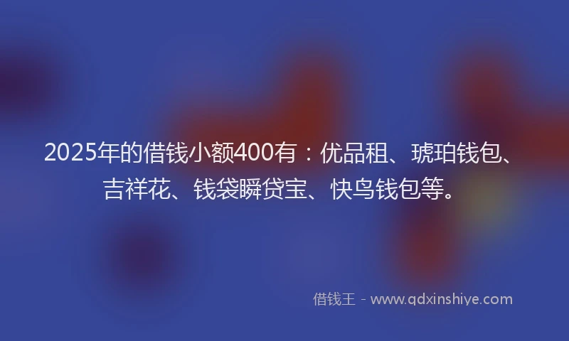 2025年的借钱小额400有：优品租、琥珀钱包、吉祥花、钱袋瞬贷宝、快鸟钱包等。