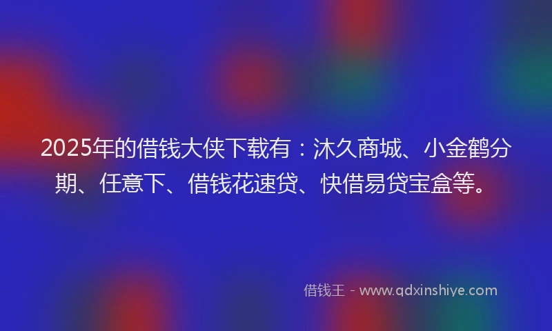 2025年的借钱大侠下载有：沐久商城、小金鹤分期、任意下、借钱花速贷、快借易贷宝盒等。