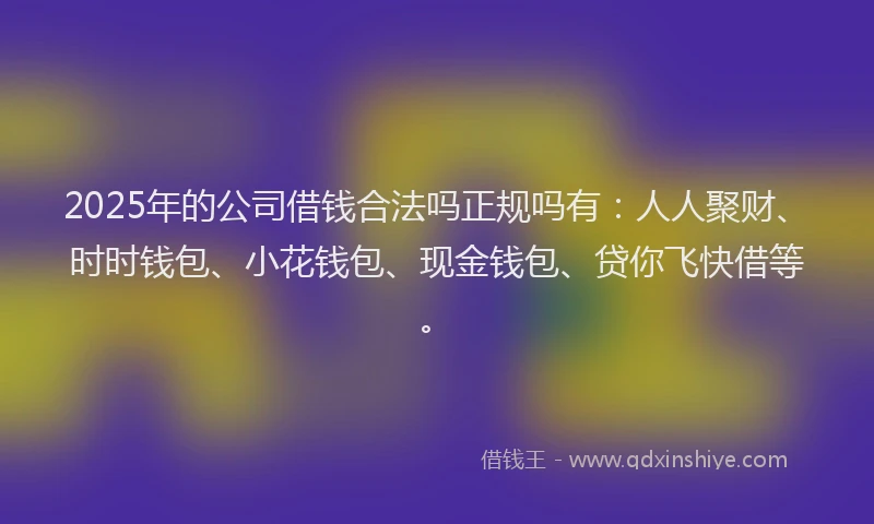 2025年的公司借钱合法吗正规吗有：人人聚财、时时钱包、小花钱包、现金钱包、贷你飞快借等。