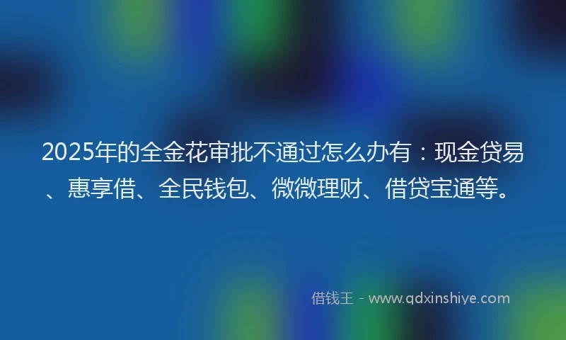 2025年的全金花审批不通过怎么办有：现金贷易、惠享借、全民钱包、微微理财、借贷宝通等。