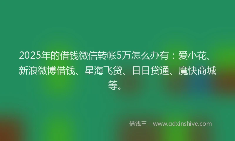 2025年的借钱微信转帐5万怎么办有：爱小花、新浪微博借钱、星海飞贷、日日贷通、魔快商城等。