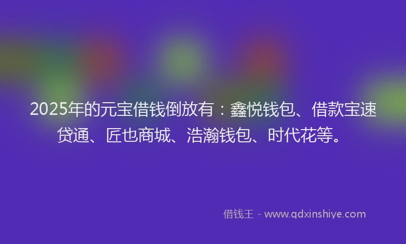 2025年的元宝借钱倒放有：鑫悦钱包、借款宝速贷通、匠也商城、浩瀚钱包、时代花等。