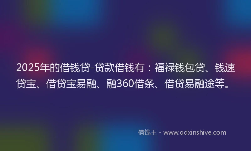 2025年的借钱贷-贷款借钱有：福禄钱包贷、钱速贷宝、借贷宝易融、融360借条、借贷易融途等。