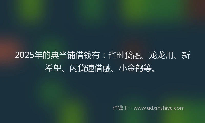 2025年的典当铺借钱有：省时贷融、龙龙用、新希望、闪贷速借融、小金鹤等。