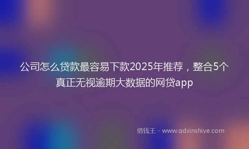 公司怎么贷款最容易下款2025年推荐，整合5个真正无视逾期大数据的网贷app